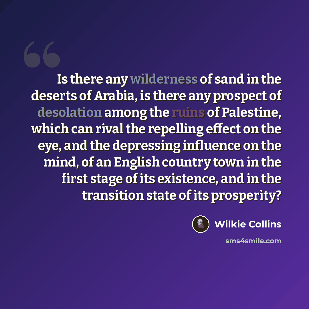 “Is there any wilderness of sand in the deserts of Arabia, is there any prospect of desolation among the ruins of Palestine, which can rival the repelling effect on the eye, and the depressing influence on the mind, of an English country town in the first stage of its existence, and in the…” quote by Wilkie Collins