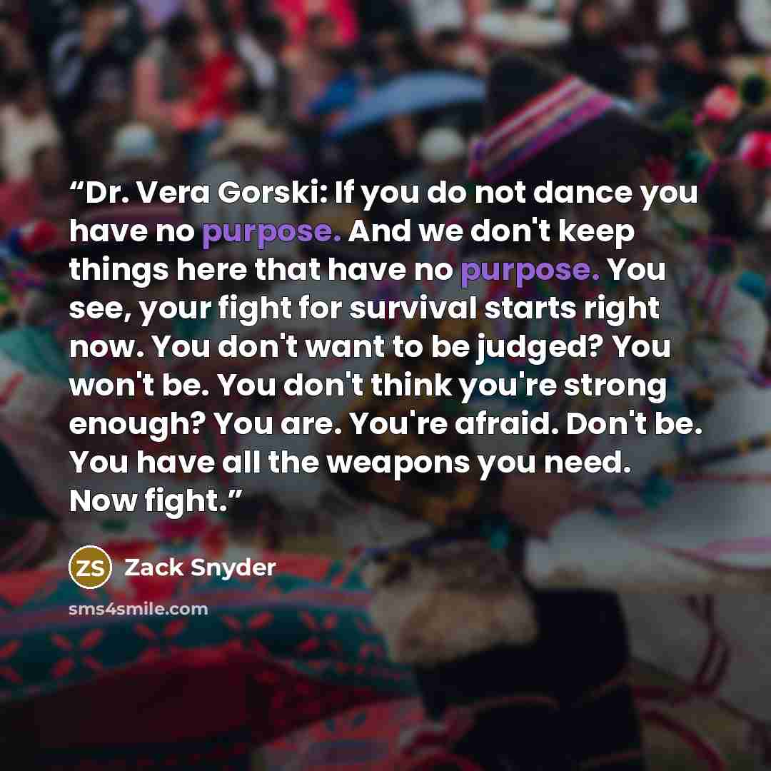 “Dr. Vera Gorski: If you do not dance you have no purpose. And we don't keep things here that have no purpose. You see, your fight for survival starts right now. You don't want to be judged? You won't be. You don't think you're strong enough? You are. You're afraid. Don't be. You have all the…” quote by Zack Snyder