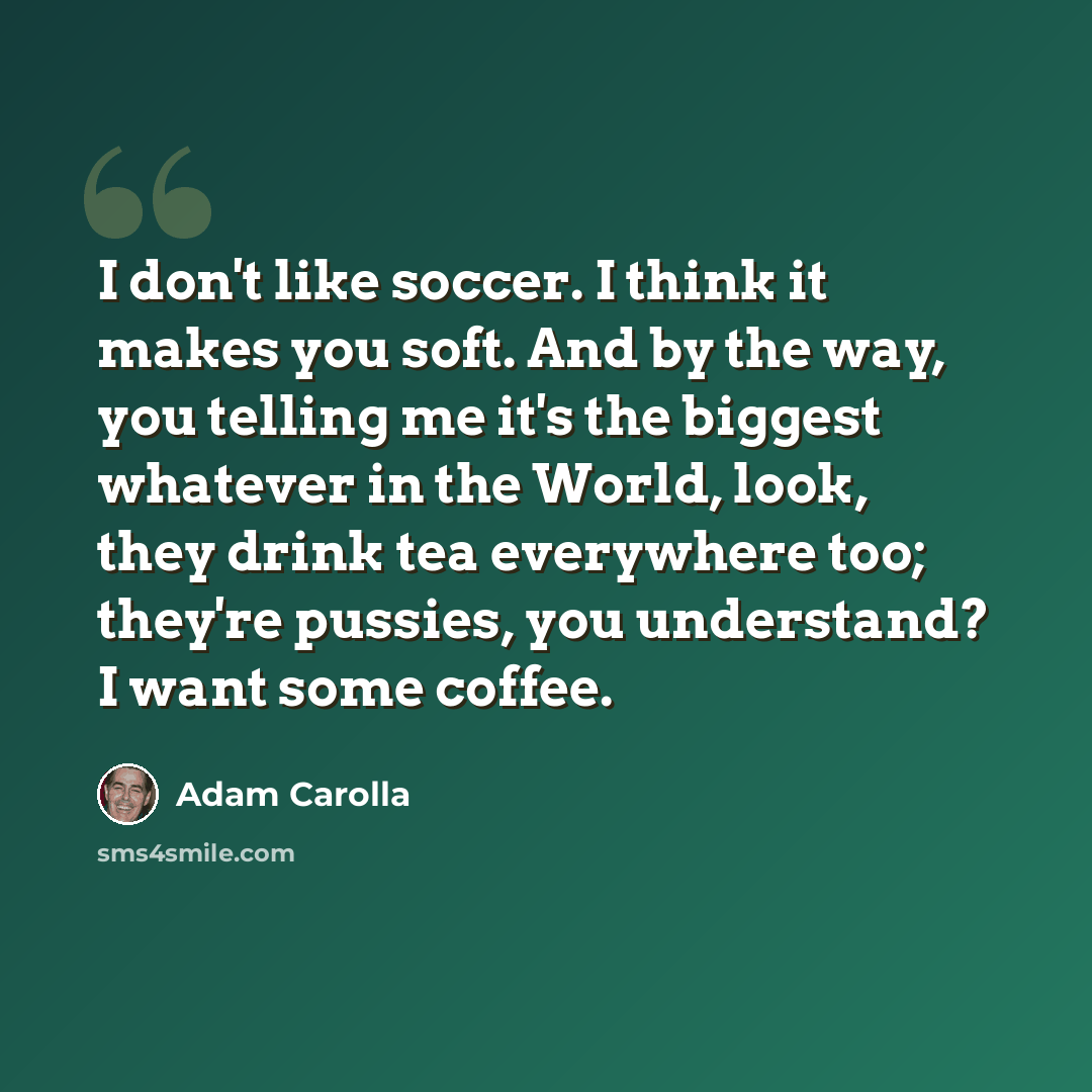 “I don't like soccer. I think it makes you soft. And by the way, you telling me it's the biggest whatever in the World, look, they drink tea everywhere too; they're pussies, you understand? I want some coffee.” quote by Adam Carolla