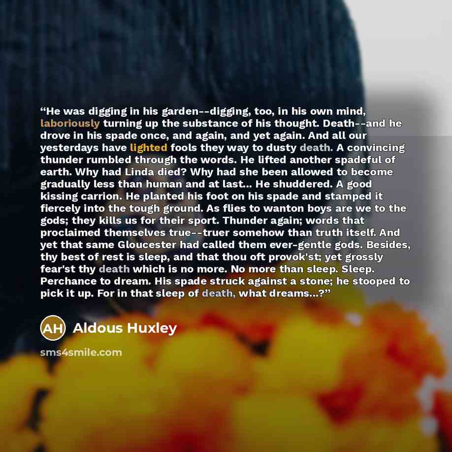 “He was digging in his garden--digging, too, in his own mind, laboriously turning up the substance of his thought. Death--and he drove in his spade once, and again, and yet again. And all our yesterdays have lighted fools they way to dusty death. A convincing thunder rumbled through the words. He…” quote by Aldous Huxley