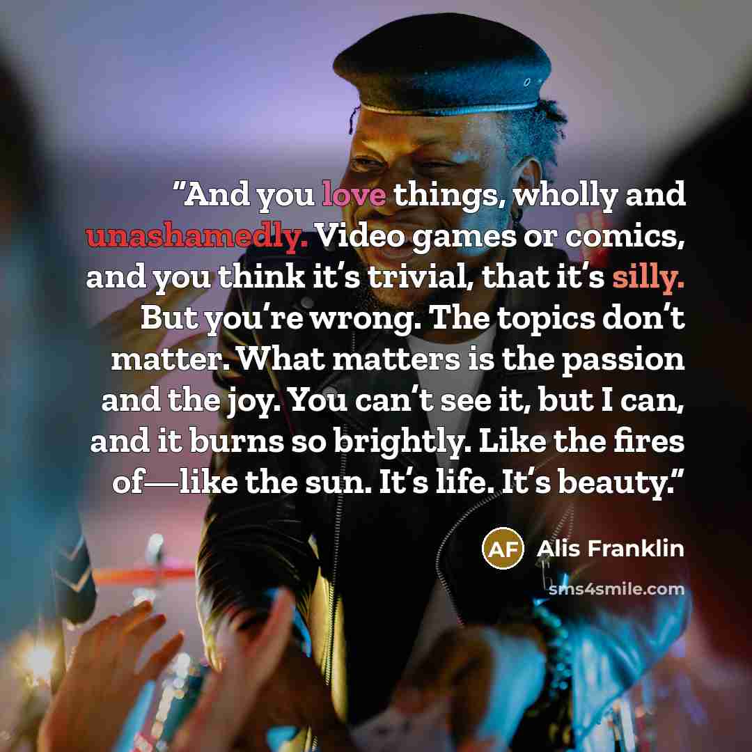 “And you love things, wholly and unashamedly. Video games or comics, and you think it’s trivial, that it’s silly. But you’re wrong. The topics don’t matter. What matters is the passion and the joy. You can’t see it, but I can, and it burns so brightly. Like the fires of—like the sun. It’s life…” quote by Alis Franklin