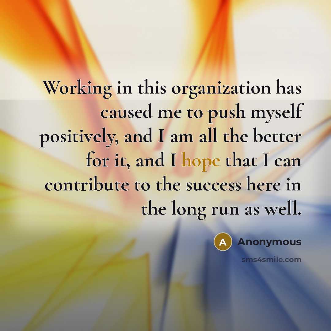 “Working in this organization has caused me to push myself positively, and I am all the better for it, and I hope that I can contribute to the success here in the long run as well.” quote by Anonymous