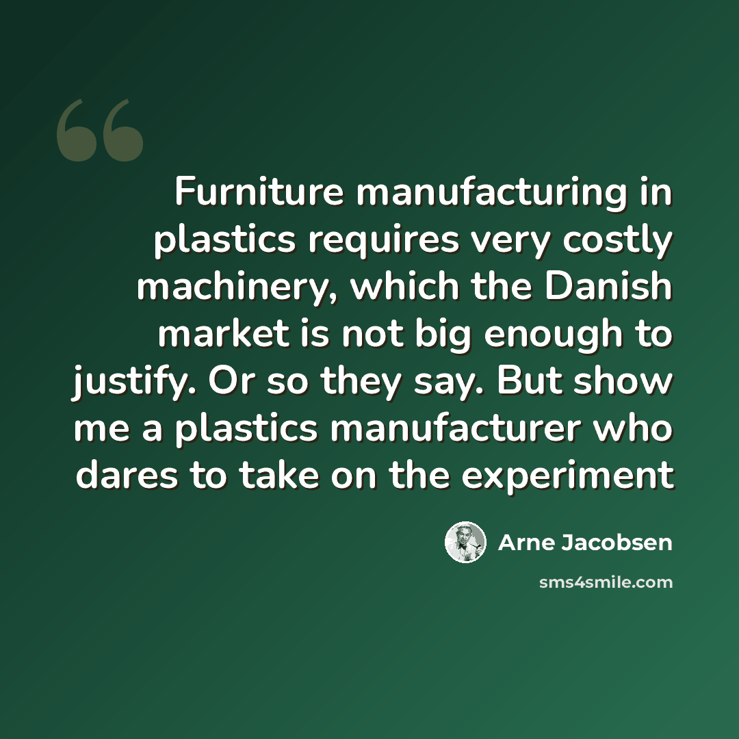 “Furniture manufacturing in plastics requires very costly machinery, which the Danish market is not big enough to justify. Or so they say. But show me a plastics manufacturer who dares to take on the experiment” quote by Arne Jacobsen