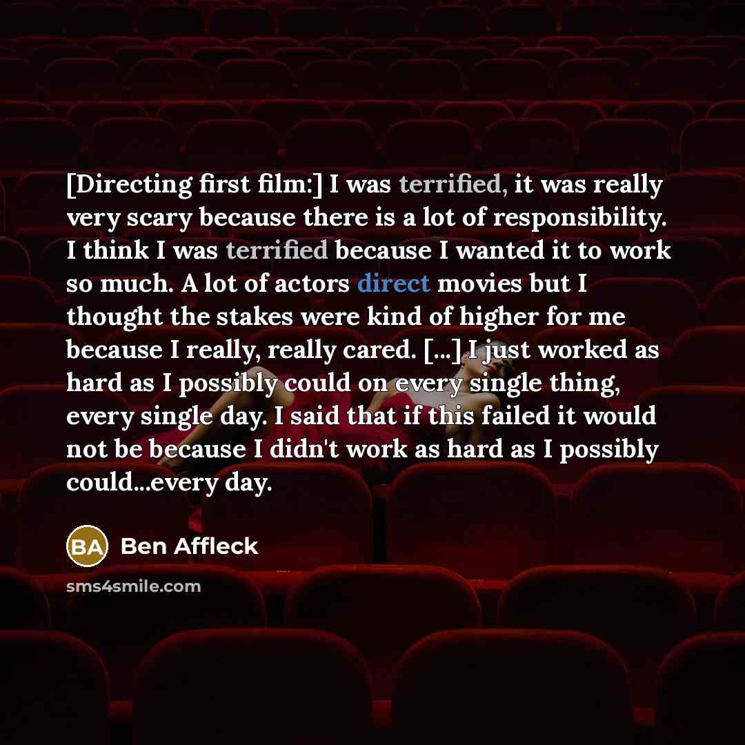 “[Directing first film:] I was terrified, it was really very scary because there is a lot of responsibility. I think I was terrified because I wanted it to work so much. A lot of actors direct movies but I thought the stakes were kind of higher for me because I really, really cared. [...] I just…” quote by Ben Affleck