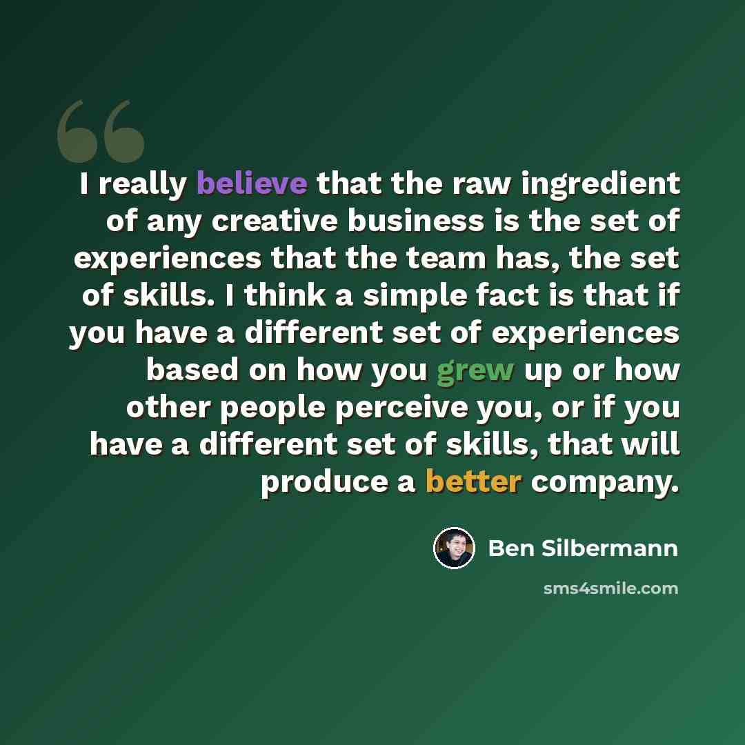 “I really believe that the raw ingredient of any creative business is the set of experiences that the team has, the set of skills. I think a simple fact is that if you have a different set of experiences based on how you grew up or how other people perceive you, or if you have a different set of…” quote by Ben Silbermann