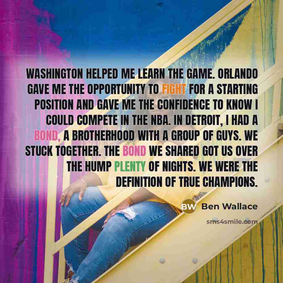 “Washington helped me learn the game. Orlando gave me the opportunity to fight for a starting position and gave me the confidence to know I could compete in the NBA. In Detroit, I had a bond, a brotherhood with a group of guys. We stuck together. The bond we shared got us over the hump plenty of…” quote by Ben Wallace