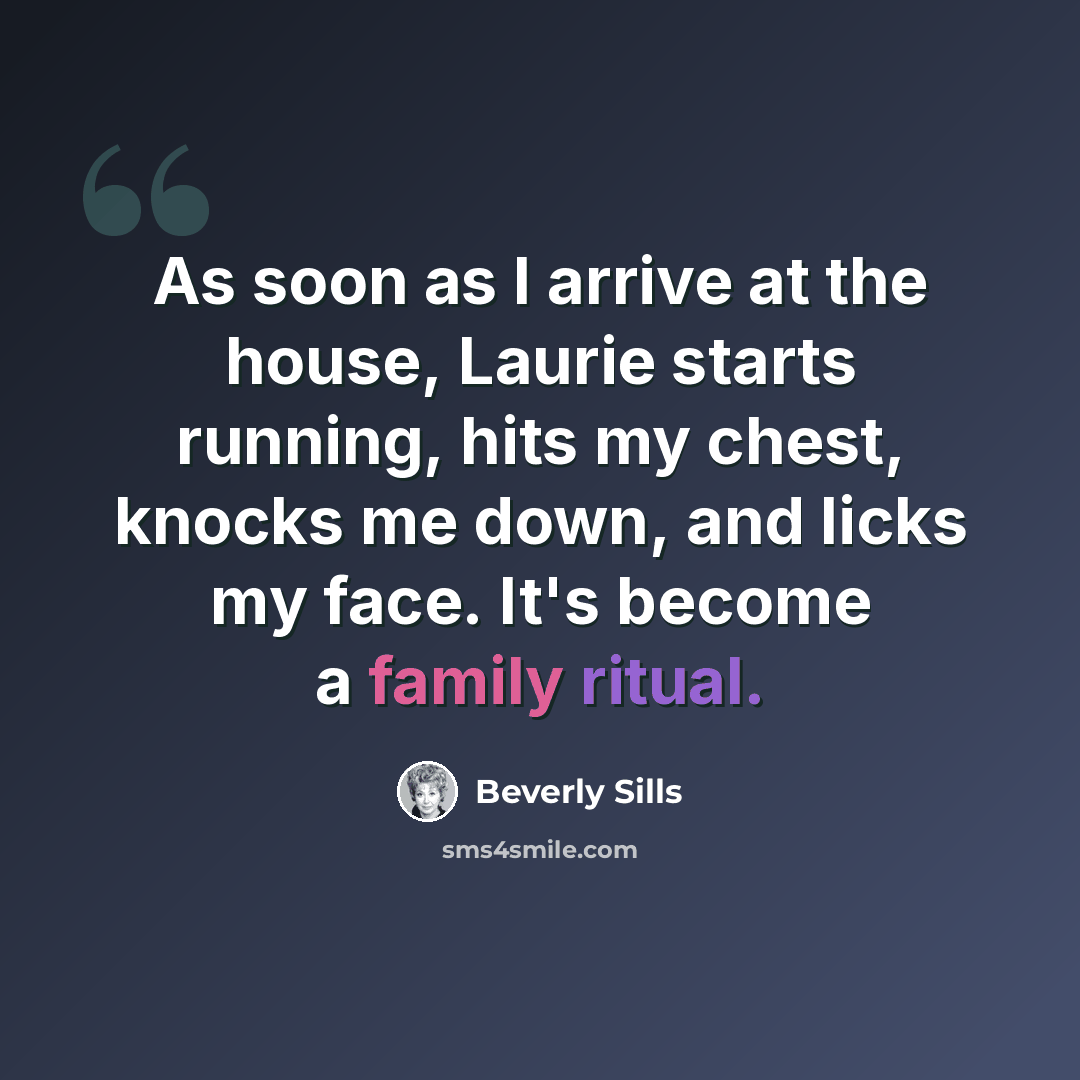 “As soon as I arrive at the house, Laurie starts running, hits my chest, knocks me down, and licks my face. It's become a family ritual.” quote by Beverly Sills