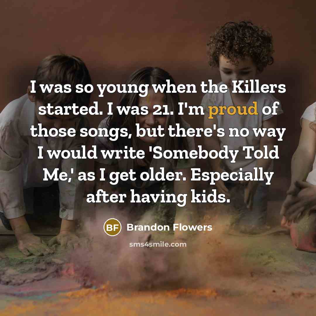 “I was so young when the Killers started. I was 21. I'm proud of those songs, but there's no way I would write 'Somebody Told Me,' as I get older. Especially after having kids.” quote by Brandon Flowers