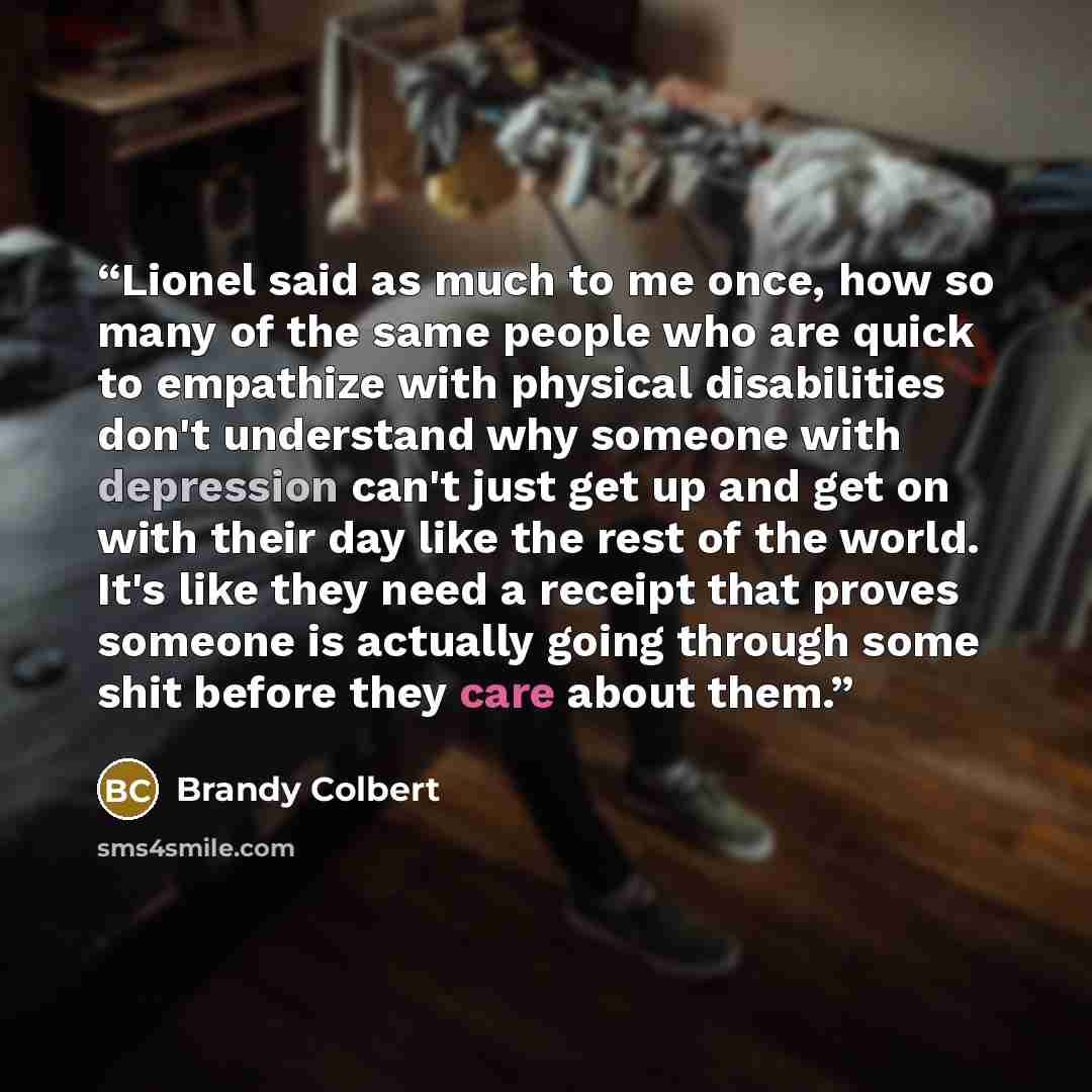 “Lionel said as much to me once, how so many of the same people who are quick to empathize with physical disabilities don't understand why someone with depression can't just get up and get on with their day like the rest of the world. It's like they need a receipt that proves someone is actually…” quote by Brandy Colbert