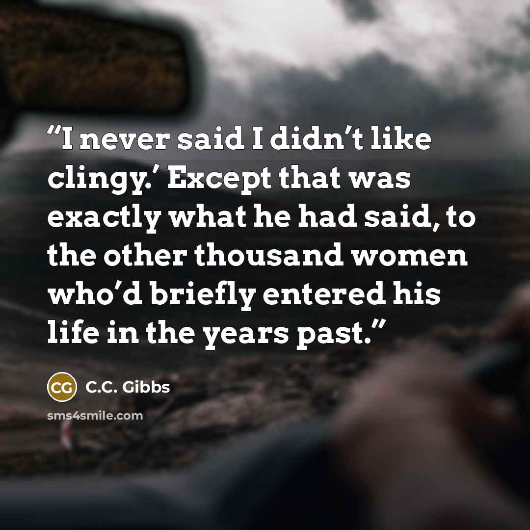 “I never said I didn’t like clingy.’ Except that was exactly what he had said, to the other thousand women who’d briefly entered his life in the years past.” quote by C.C. Gibbs