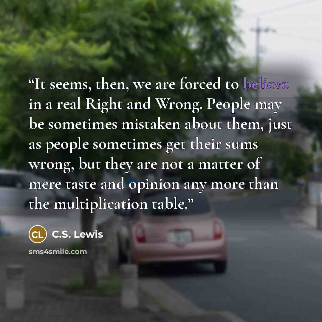 “It seems, then, we are forced to believe in a real Right and Wrong. People may be sometimes mistaken about them, just as people sometimes get their sums wrong, but they are not a matter of mere taste and opinion any more than the multiplication table.” quote by C.S. Lewis