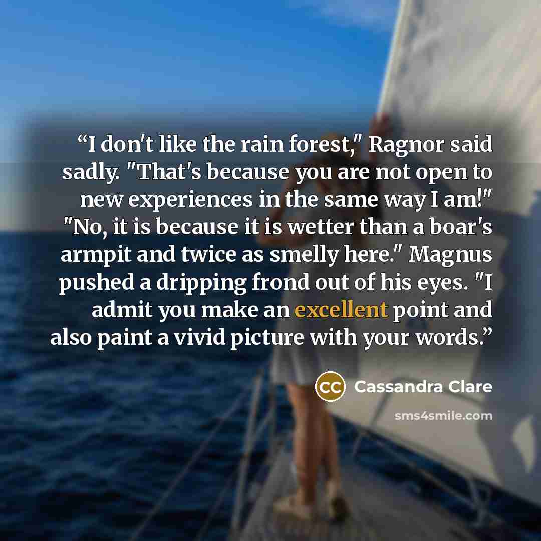 “I don't like the rain forest," Ragnor said sadly. "That's because you are not open to new experiences in the same way I am!" "No, it is because it is wetter than a boar's armpit and twice as smelly here." Magnus pushed a dripping frond out of his eyes. "I admit you make an excellent point and also…” quote by cassandra clare