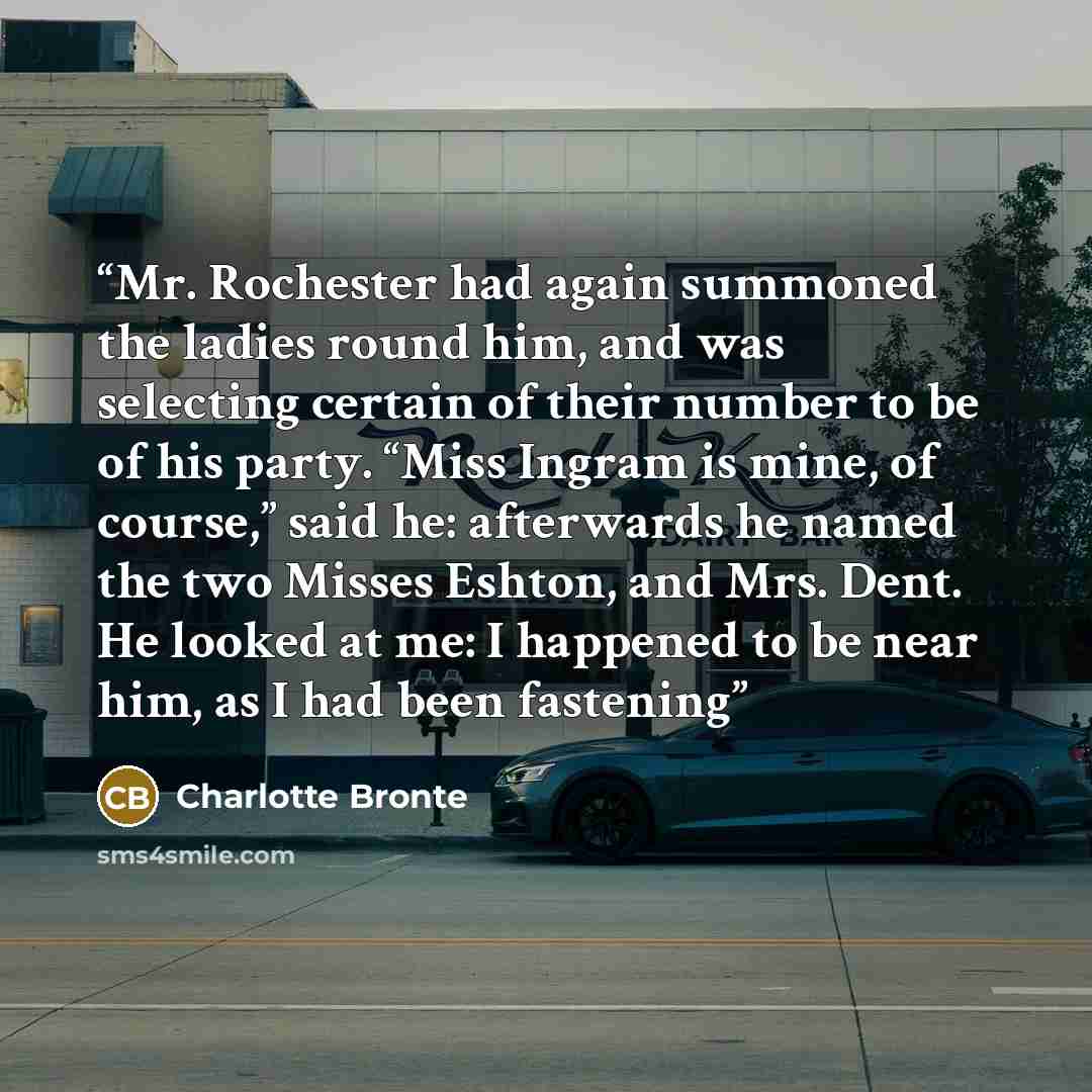 “Mr. Rochester had again summoned the ladies round him, and was selecting certain of their number to be of his party. “Miss Ingram is mine, of course,” said he: afterwards he named the two Misses Eshton, and Mrs. Dent. He looked at me: I happened to be near him, as I had been fastening” quote by Charlotte Brontë