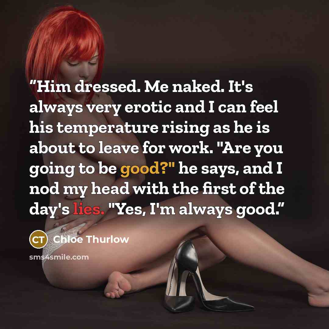 “Him dressed. Me naked. It's always very erotic and I can feel his temperature rising as he is about to leave for work. "Are you going to be good?" he says, and I nod my head with the first of the day's lies. "Yes, I'm always good.” quote by Chloe Thurlow