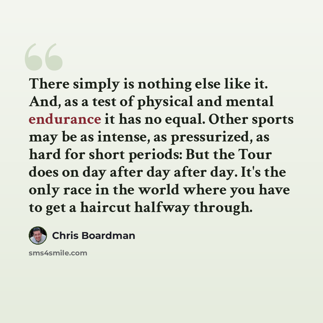 “There simply is nothing else like it. And, as a test of physical and mental endurance it has no equal. Other sports may be as intense, as pressurized, as hard for short periods: But the Tour does on day after day after day. It's the only race in the world where you have to get a haircut halfway…” quote by Chris Boardman