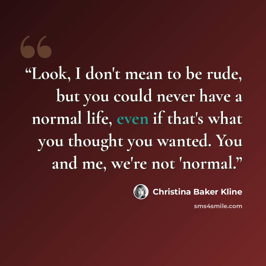 “Look, I don't mean to be rude, but you could never have a normal life, even if that's what you thought you wanted. You and me, we're not 'normal.” quote by Christina Baker Kline
