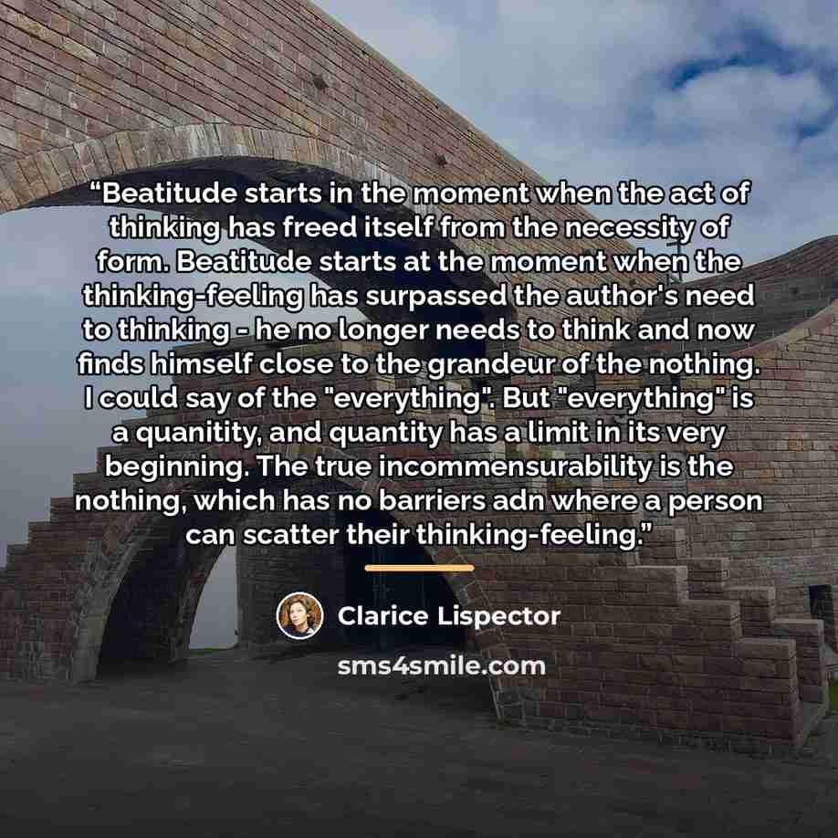 “Beatitude starts in the moment when the act of thinking has freed itself from the necessity of form. Beatitude starts at the moment when the thinking-feeling has surpassed the author's need to thinking - he no longer needs to think and now finds himself close to the grandeur of the nothing. I…” quote by Clarice Lispector