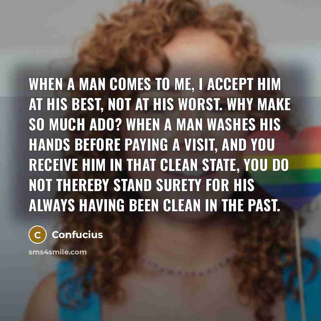 “When a man comes to me, I accept him at his best, not at his worst. Why make so much ado? When a man washes his hands before paying a visit, and you receive him in that clean state, you do not thereby stand surety for his always having been clean in the past.” quote by Confucius