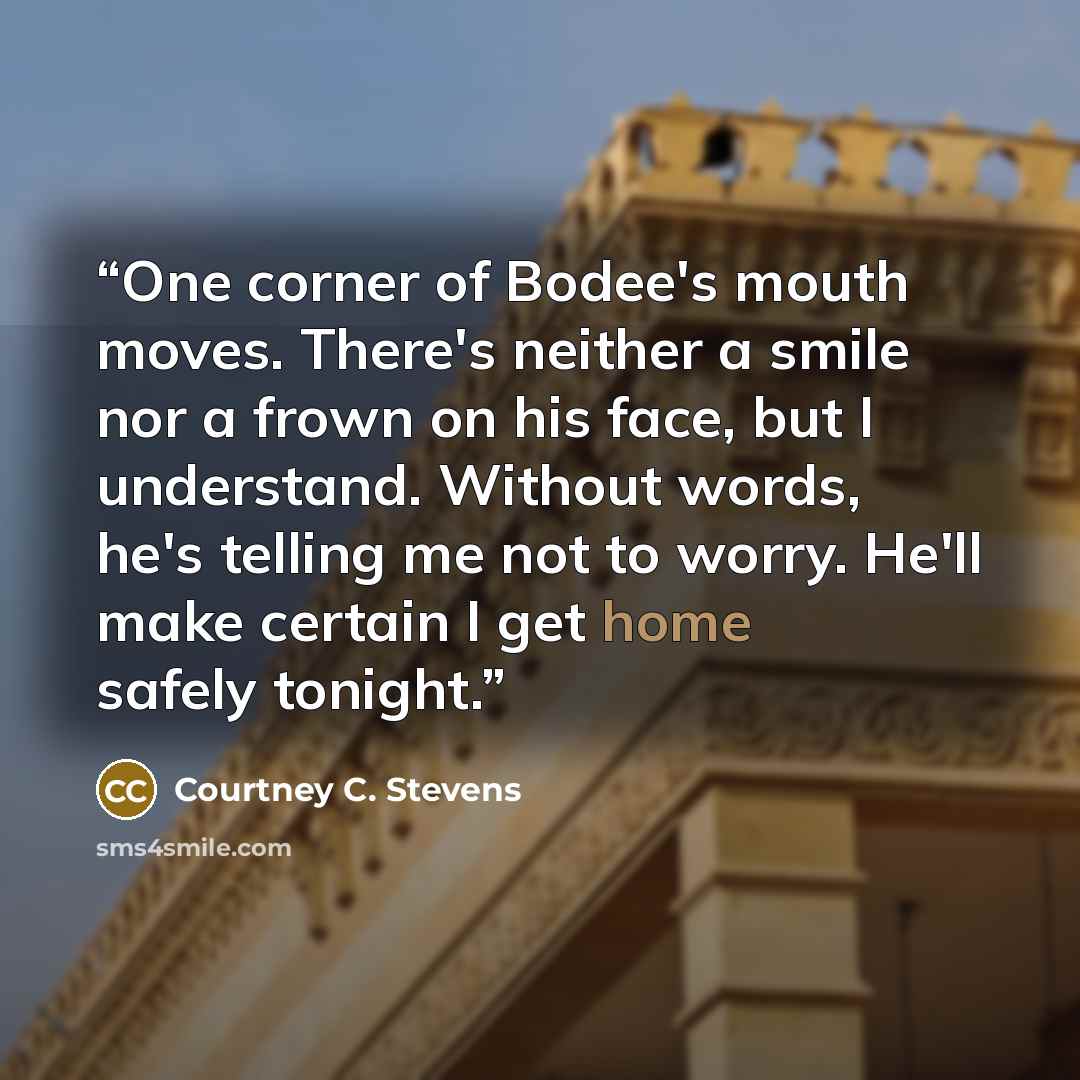 “One corner of Bodee's mouth moves. There's neither a smile nor a frown on his face, but I understand. Without words, he's telling me not to worry. He'll make certain I get home safely tonight.” quote by Courtney C. Stevens