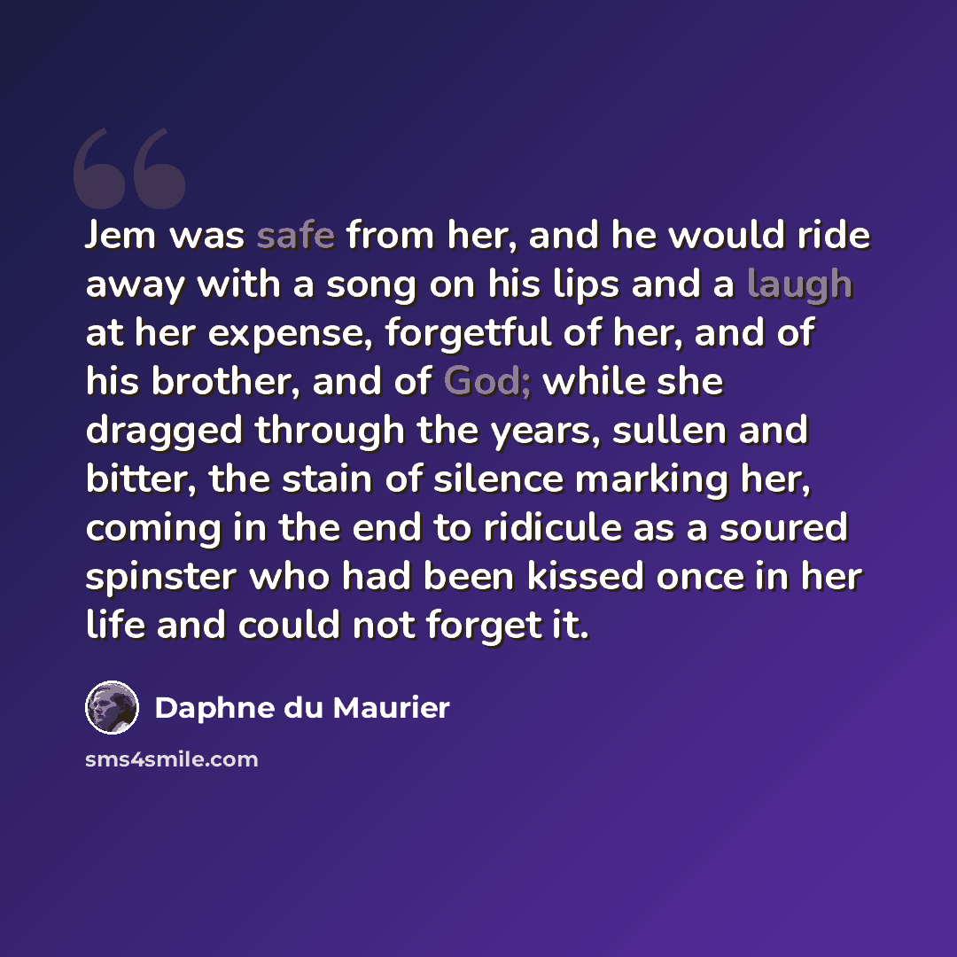 “Jem was safe from her, and he would ride away with a song on his lips and a laugh at her expense, forgetful of her, and of his brother, and of God; while she dragged through the years, sullen and bitter, the stain of silence marking her, coming in the end to ridicule as a soured spinster who had…” quote by Daphne du Maurier