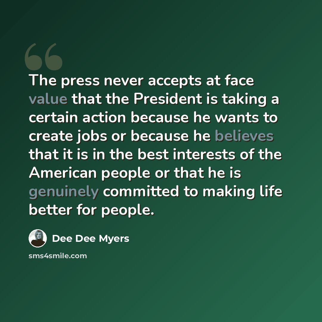 “The press never accepts at face value that the President is taking a certain action because he wants to create jobs or because he believes that it is in the best interests of the American people or that he is genuinely committed to making life better for people.” quote by Dee Dee Myers