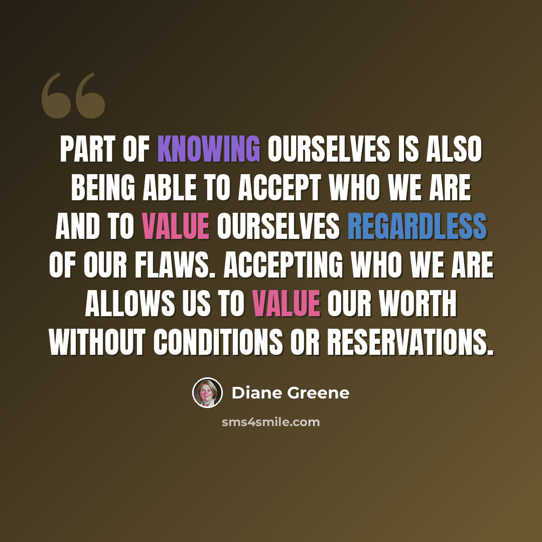 “Part of knowing ourselves is also being able to accept who we are and to value ourselves regardless of our flaws. Accepting who we are allows us to value our worth without conditions or reservations.” quote by Diane Greene