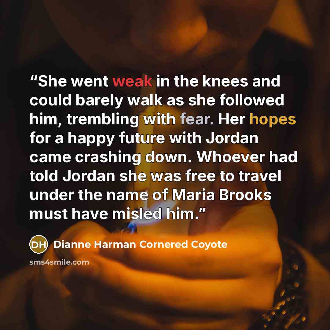 “She went weak in the knees and could barely walk as she followed him, trembling with fear. Her hopes for a happy future with Jordan came crashing down. Whoever had told Jordan she was free to travel under the name of Maria Brooks must have misled him.” quote by Dianne Harman Cornered Coyote