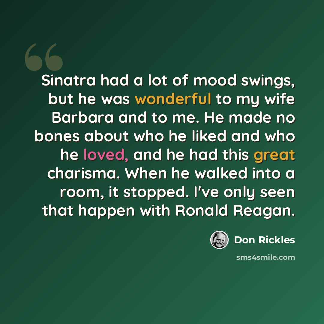 “Sinatra had a lot of mood swings, but he was wonderful to my wife Barbara and to me. He made no bones about who he liked and who he loved, and he had this great charisma. When he walked into a room, it stopped. I've only seen that happen with Ronald Reagan.” quote by Don Rickles