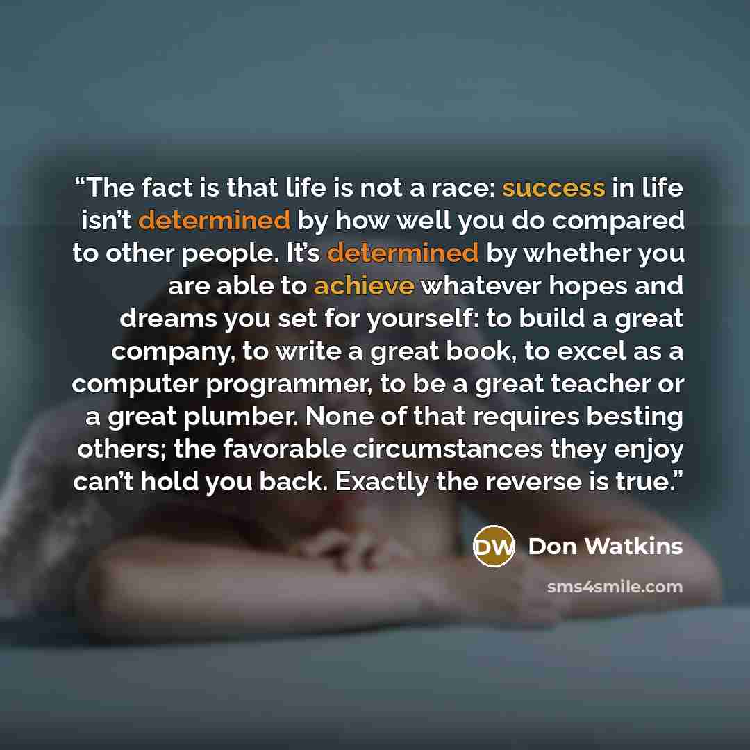 “The fact is that life is not a race: success in life isn’t determined by how well you do compared to other people. It’s determined by whether you are able to achieve whatever hopes and dreams you set for yourself: to build a great company, to write a great book, to excel as a computer programmer…” quote by Don Watkins