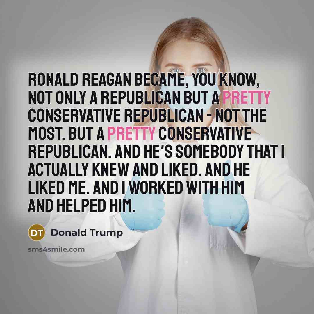 “Ronald Reagan became, you know, not only a Republican but a pretty conservative Republican - not the most. But a pretty conservative Republican. And he's somebody that I actually knew and liked. And he liked me. And I worked with him and helped him.” quote by Donald Trump