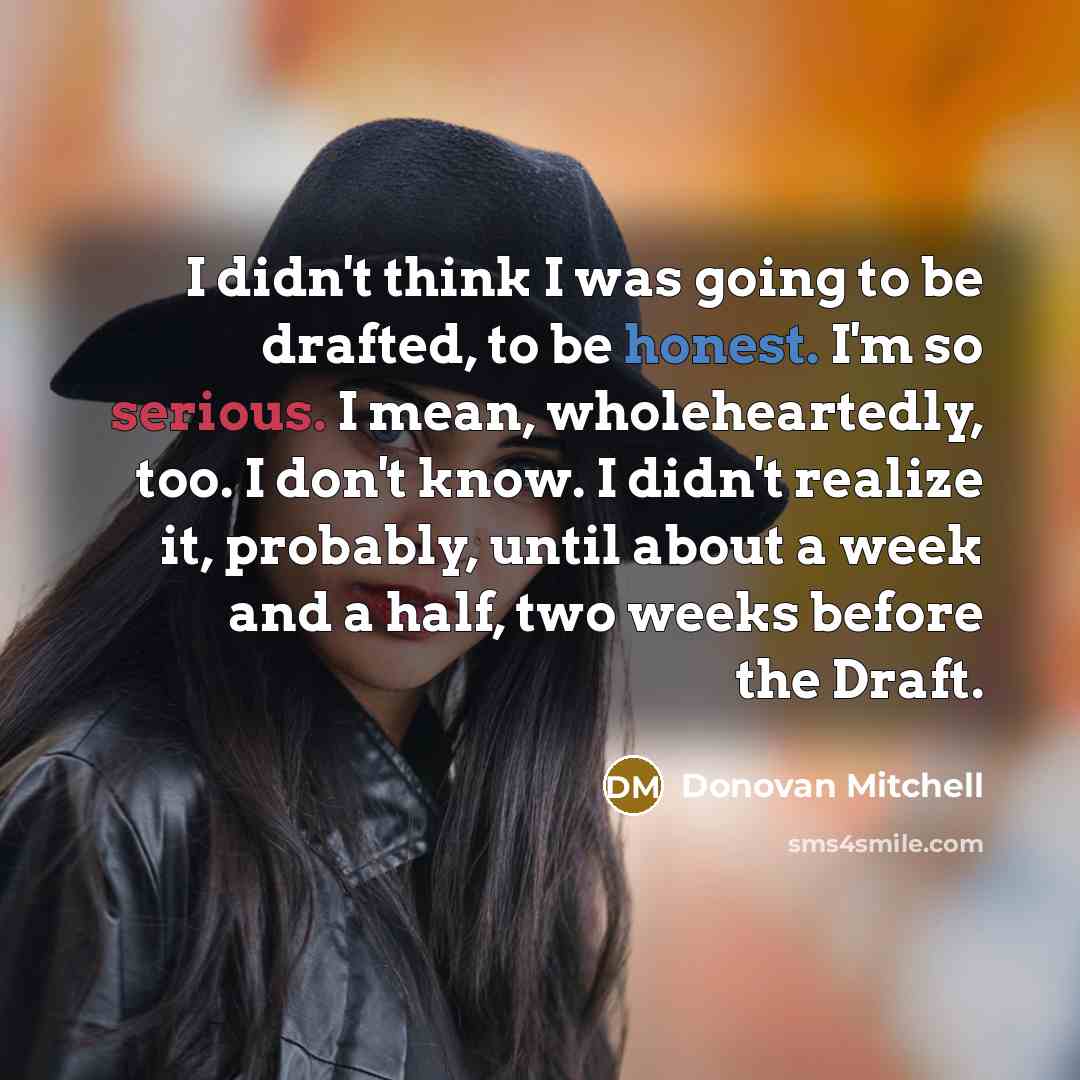 “I didn't think I was going to be drafted, to be honest. I'm so serious. I mean, wholeheartedly, too. I don't know. I didn't realize it, probably, until about a week and a half, two weeks before the Draft.” quote by Donovan Mitchell