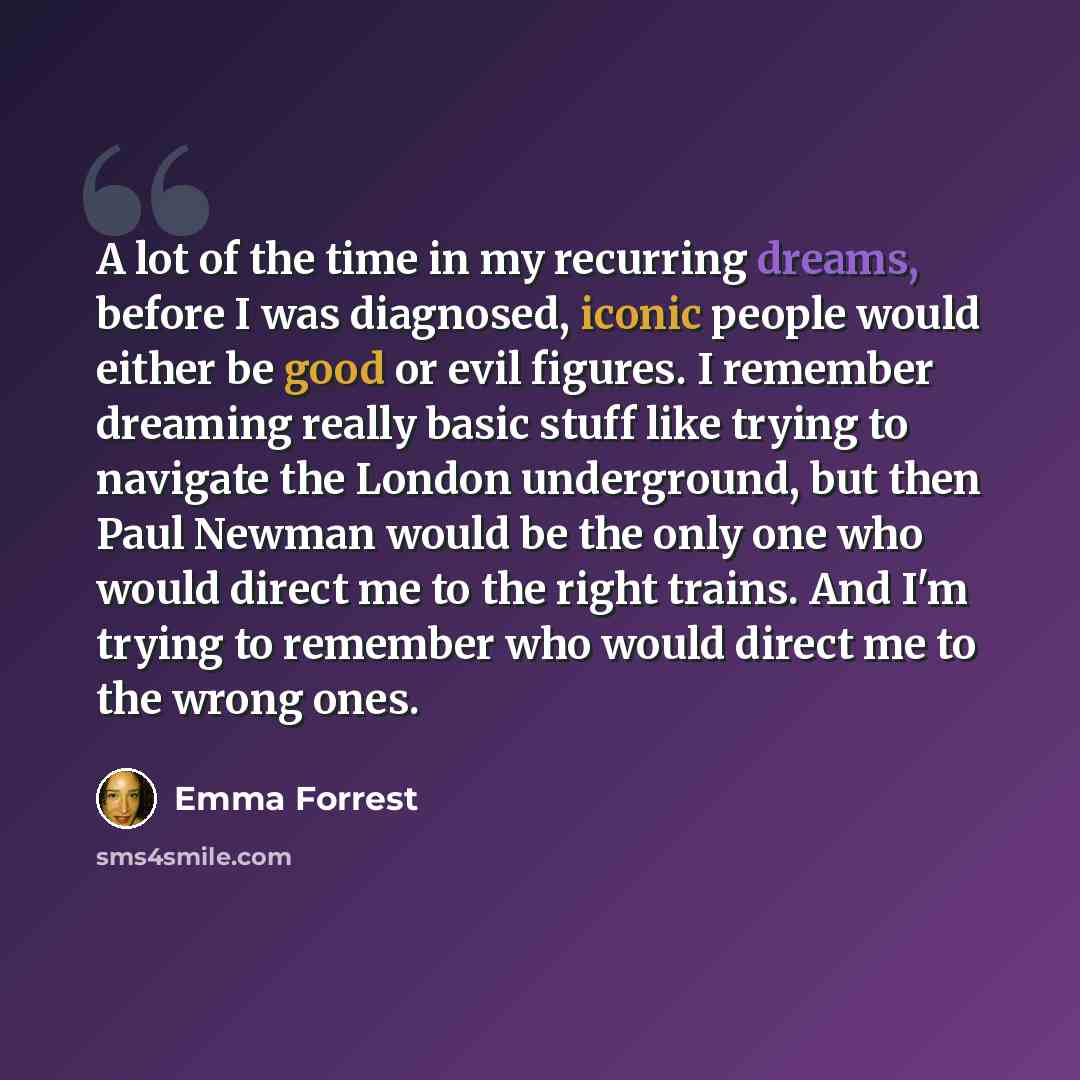 “A lot of the time in my recurring dreams, before I was diagnosed, iconic people would either be good or evil figures. I remember dreaming really basic stuff like trying to navigate the London underground, but then Paul Newman would be the only one who would direct me to the right trains. And I'm…” quote by Emma Forrest