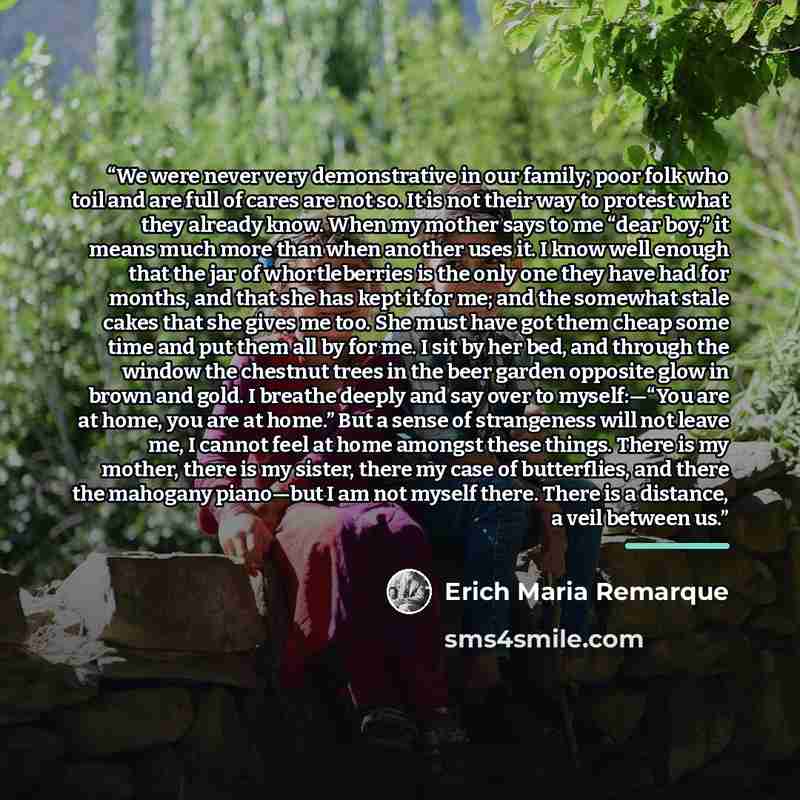 “We were never very demonstrative in our family; poor folk who toil and are full of cares are not so. It is not their way to protest what they already know. When my mother says to me “dear boy,” it means much more than when another uses it. I know well enough that the jar of whortleberries is the…” quote by Erich Maria Remarque