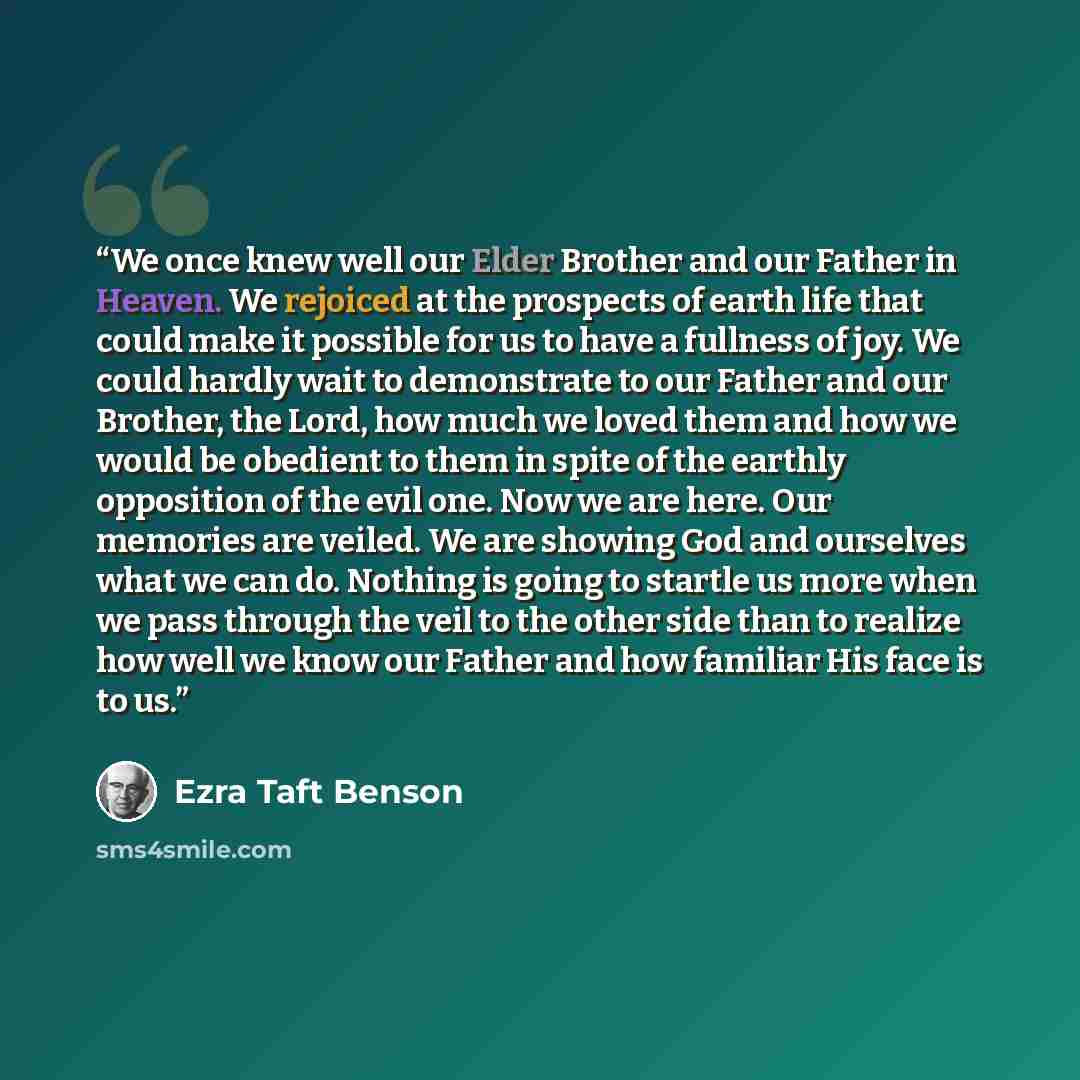 “We once knew well our Elder Brother and our Father in Heaven. We rejoiced at the prospects of earth life that could make it possible for us to have a fullness of joy. We could hardly wait to demonstrate to our Father and our Brother, the Lord, how much we loved them and how we would be obedient to…” quote by Ezra Taft Benson