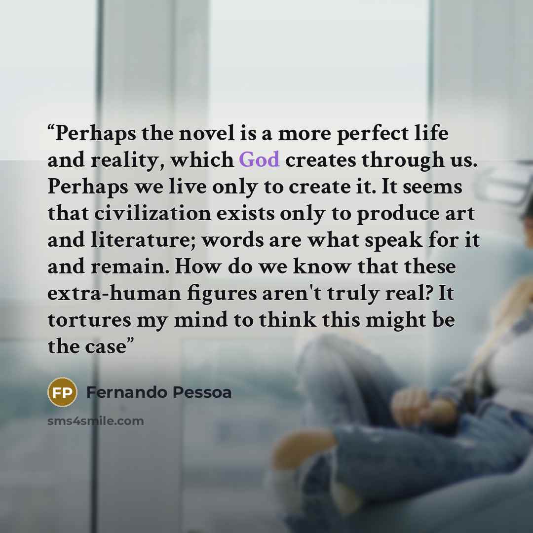 “Perhaps the novel is a more perfect life and reality, which God creates through us. Perhaps we live only to create it. It seems that civilization exists only to produce art and literature; words are what speak for it and remain. How do we know that these extra-human figures aren't truly real? It…” quote by Fernando Pessoa