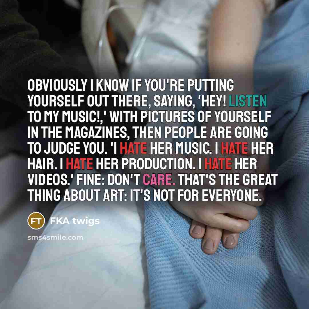 “Obviously I know if you're putting yourself out there, saying, 'Hey! Listen to my music!,' with pictures of yourself in the magazines, then people are going to judge you. 'I hate her music. I hate her hair. I hate her production. I hate her videos.' Fine: don't care. That's the great thing about…” quote by FKA twigs