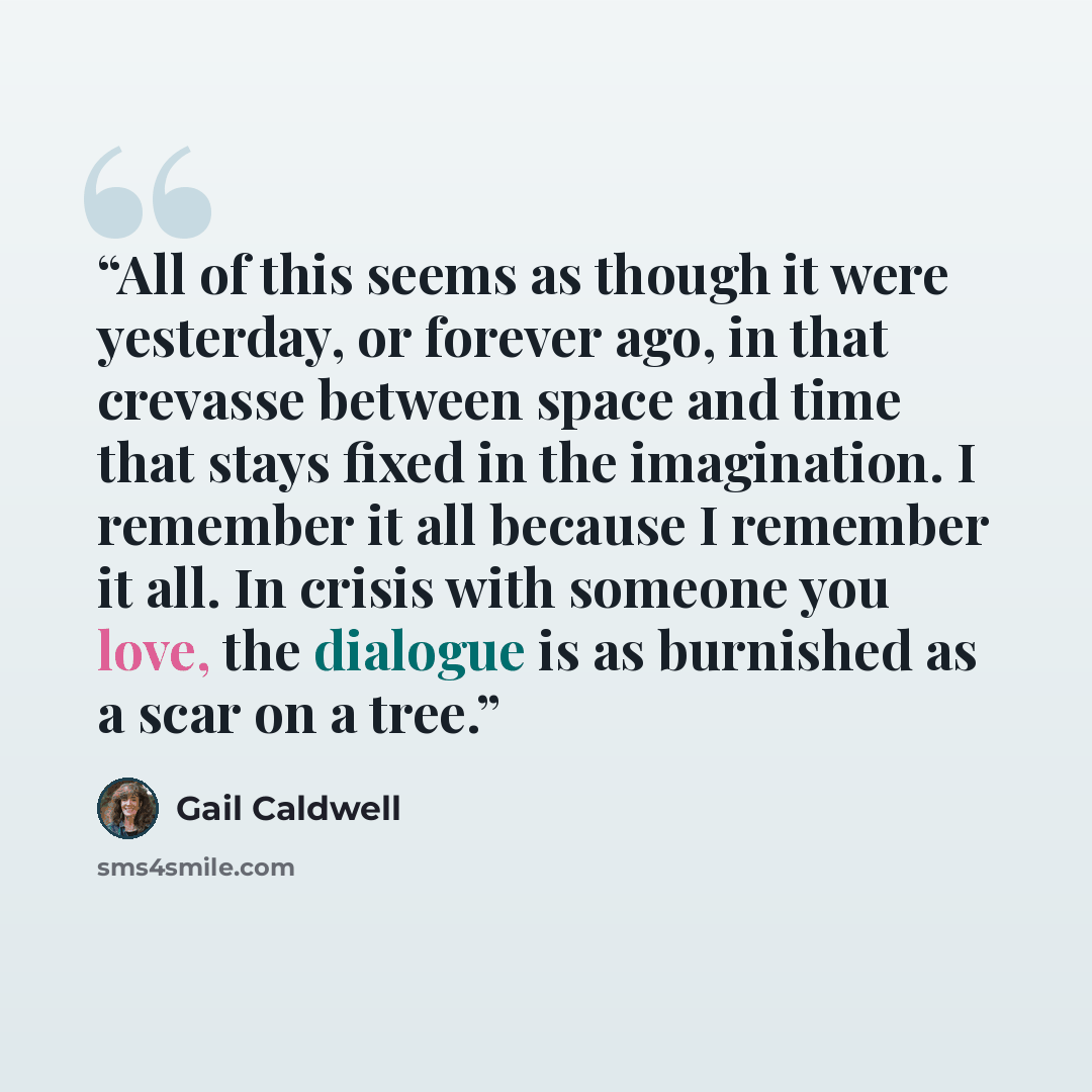 “All of this seems as though it were yesterday, or forever ago, in that crevasse between space and time that stays fixed in the imagination. I remember it all because I remember it all. In crisis with someone you love, the dialogue is as burnished as a scar on a tree.” quote by Gail Caldwell