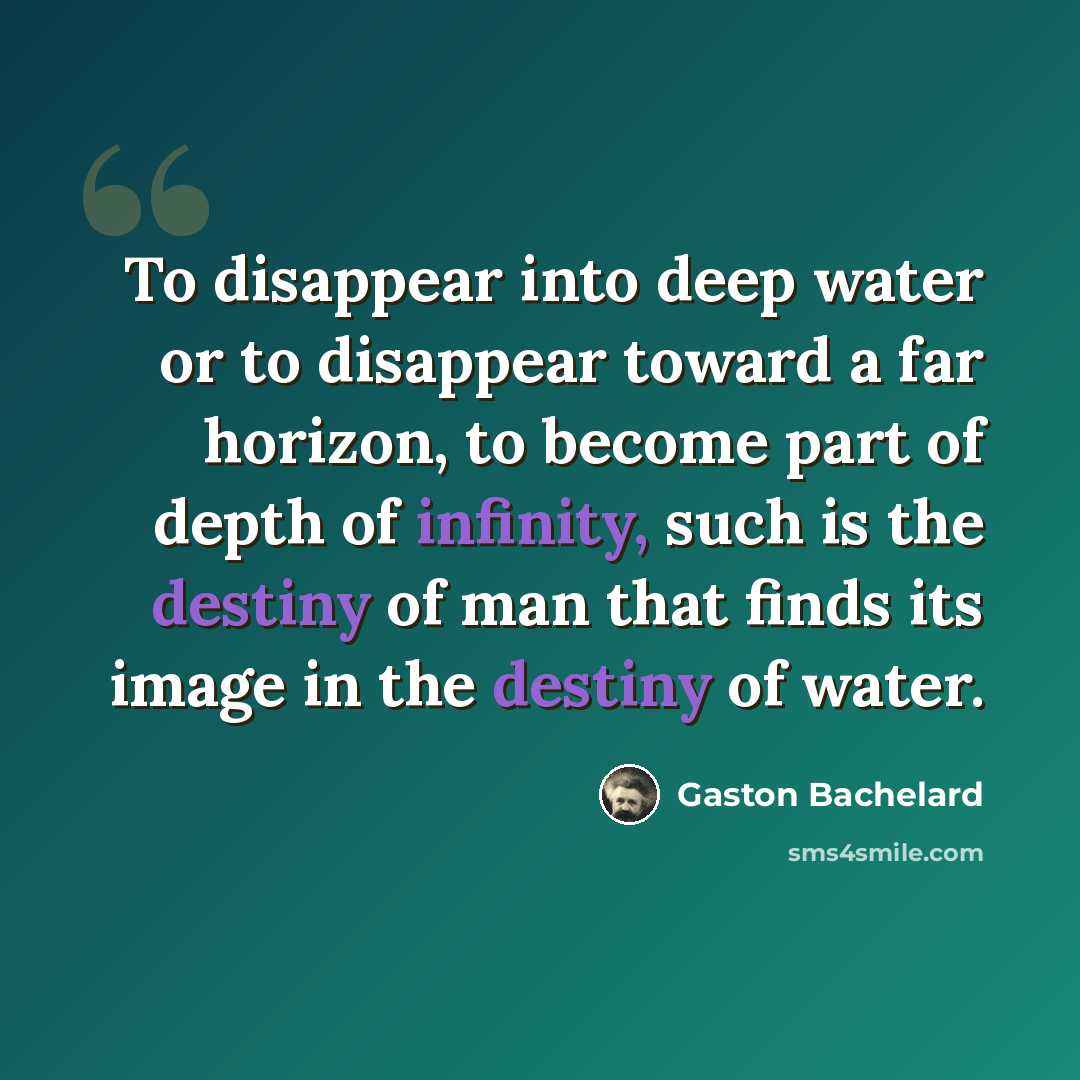 “To disappear into deep water or to disappear toward a far horizon, to become part of depth of infinity, such is the destiny of man that finds its image in the destiny of water.” quote by Gaston Bachelard