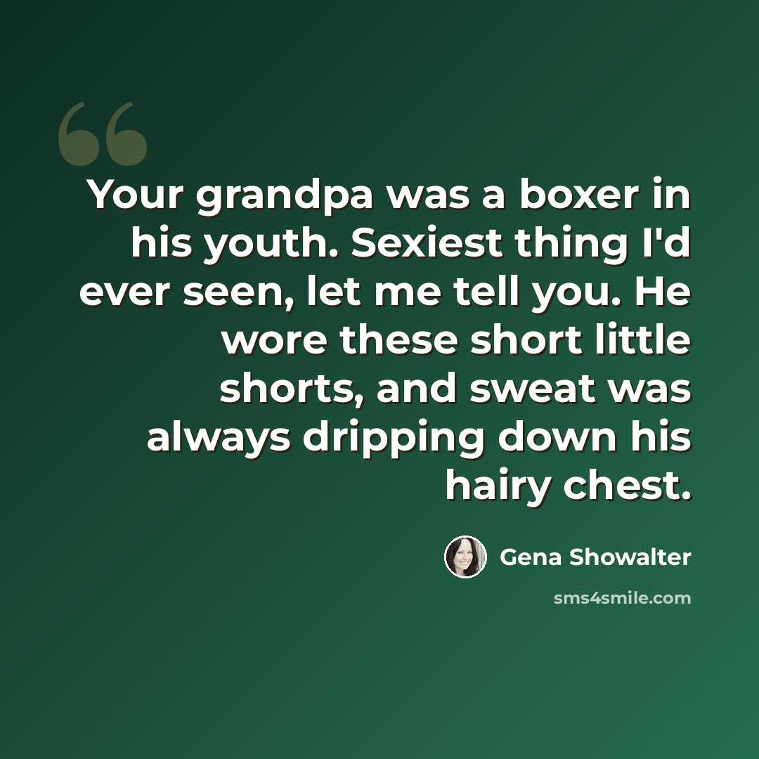 “Your grandpa was a boxer in his youth. Sexiest thing I'd ever seen, let me tell you. He wore these short little shorts, and sweat was always dripping down his hairy chest.” quote by Gena Showalter