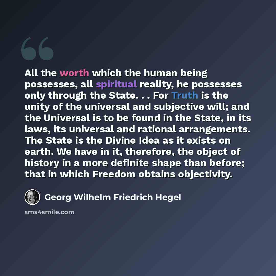 “All the worth which the human being possesses, all spiritual reality, he possesses only through the State. . . For Truth is the unity of the universal and subjective will; and the Universal is to be found in the State, in its laws, its universal and rational arrangements. The State is the Divine…” quote by Georg Wilhelm Friedrich Hegel