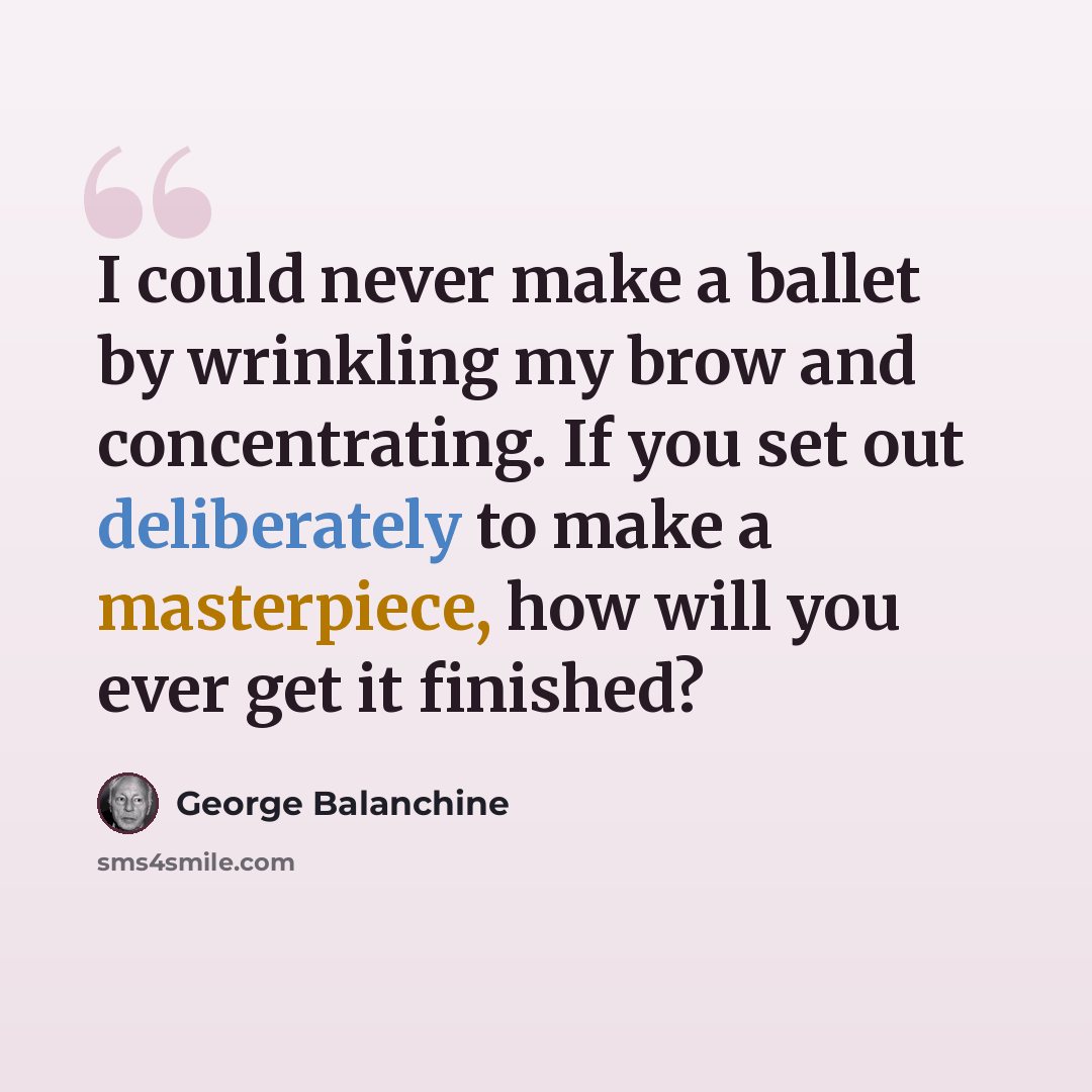 “I could never make a ballet by wrinkling my brow and concentrating. If you set out deliberately to make a masterpiece, how will you ever get it finished?” quote by George Balanchine