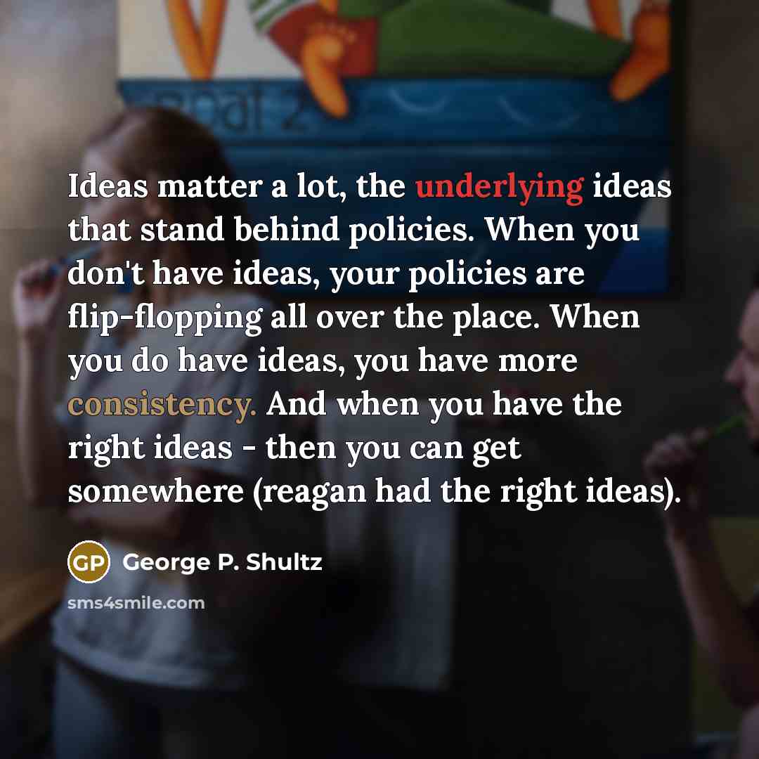 “Ideas matter a lot, the underlying ideas that stand behind policies. When you don't have ideas, your policies are flip-flopping all over the place. When you do have ideas, you have more consistency. And when you have the right ideas - then you can get somewhere (reagan had the right ideas).” quote by George P. Shultz