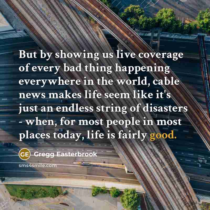 “But by showing us live coverage of every bad thing happening everywhere in the world, cable news makes life seem like it's just an endless string of disasters - when, for most people in most places today, life is fairly good.” quote by Gregg Easterbrook