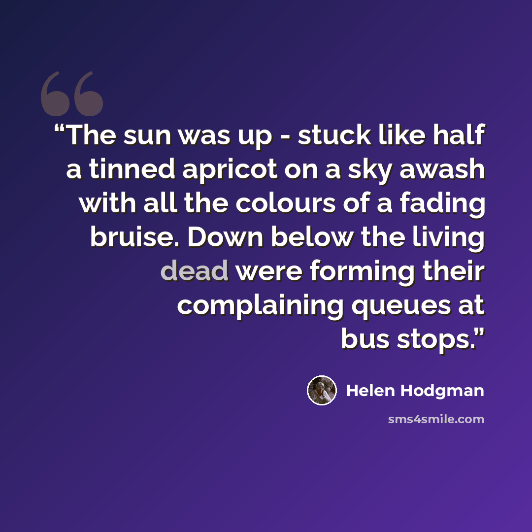 “The sun was up - stuck like half a tinned apricot on a sky awash with all the colours of a fading bruise. Down below the living dead were forming their complaining queues at bus stops.” quote by Helen Hodgman