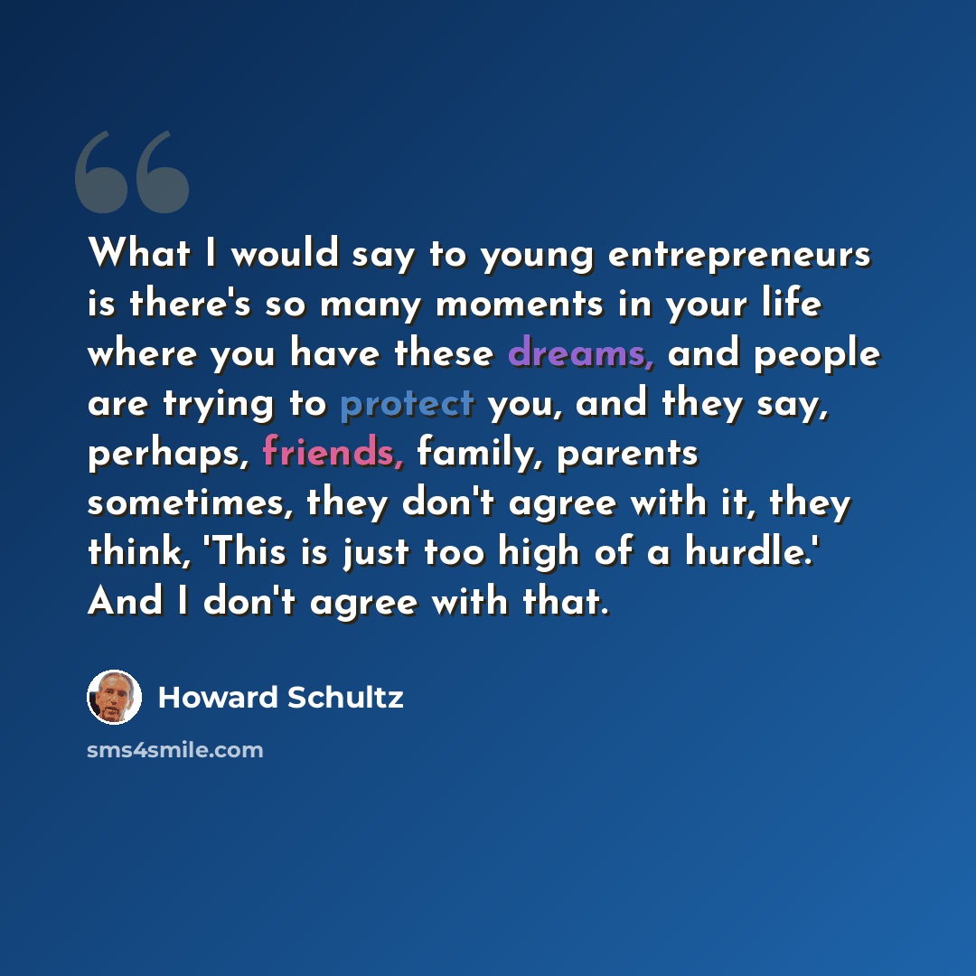 “What I would say to young entrepreneurs is there's so many moments in your life where you have these dreams, and people are trying to protect you, and they say, perhaps, friends, family, parents sometimes, they don't agree with it, they think, 'This is just too high of a hurdle.' And I don't agree…” quote by Howard Schultz