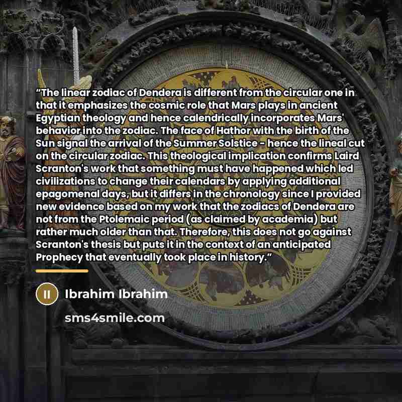 “The linear zodiac of Dendera is different from the circular one in that it emphasizes the cosmic role that Mars plays in ancient Egyptian theology and hence calendrically incorporates Mars' behavior into the zodiac. The face of Hathor with the birth of the Sun signal the arrival of the Summer…” quote by Ibrahim Ibrahim