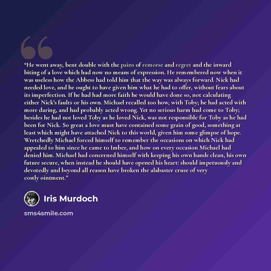 “He went away, bent double with the pains of remorse and regret and the inward biting of a love which had now no means of expression. He remembered now when it was useless how the Abbess had told him that the way was always forward. Nick had needed love, and he ought to have given him what he had…” quote by Iris Murdoch