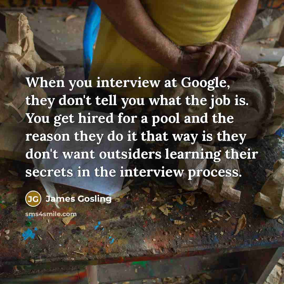 “When you interview at Google, they don't tell you what the job is. You get hired for a pool and the reason they do it that way is they don't want outsiders learning their secrets in the interview process.” quote by James Gosling