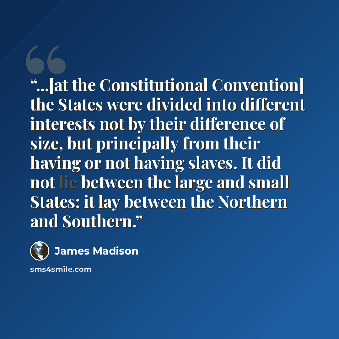 “...[at the Constitutional Convention] the States were divided into different interests not by their difference of size, but principally from their having or not having slaves. It did not lie between the large and small States: it lay between the Northern and Southern.” quote by James Madison