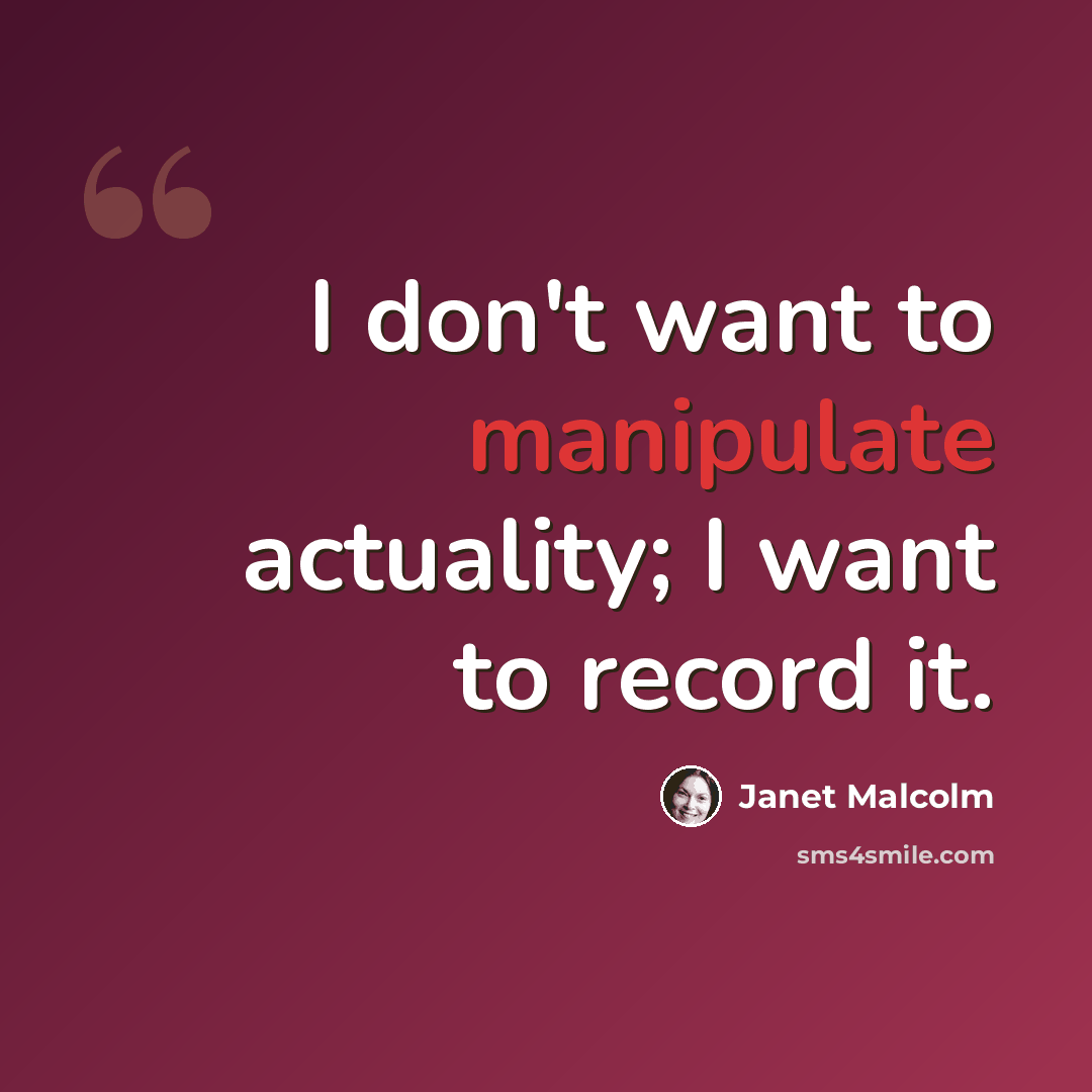 “I don't want to manipulate actuality; I want to record it.” quote by Janet Malcolm